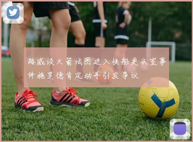 路威谈火箭试图进入快船更衣室事件施罗德肯定动手引发争议