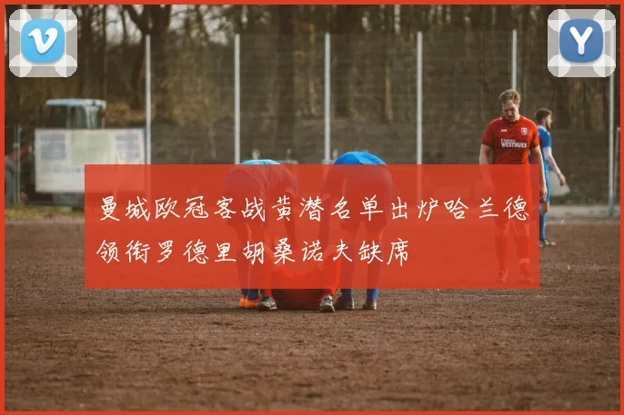 曼城欧冠客战黄潜名单出炉哈兰德领衔罗德里胡桑诺夫缺席