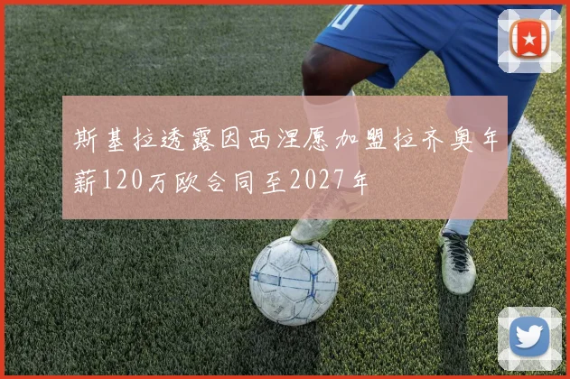 斯基拉透露因西涅愿加盟拉齐奥年薪120万欧合同至2027年
