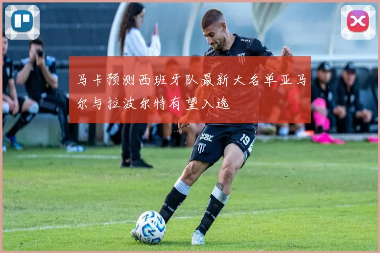 马卡预测西班牙队最新大名单亚马尔与拉波尔特有望入选