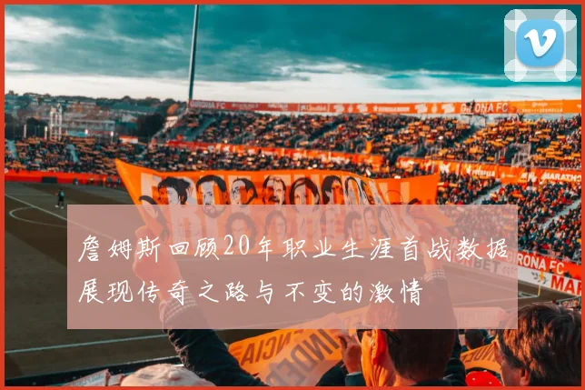 詹姆斯回顾20年职业生涯首战数据展现传奇之路与不变的激情