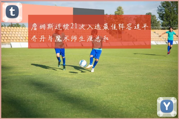 詹姆斯连续21次入选最佳阵容追平乔丹与魔术师生涯总和