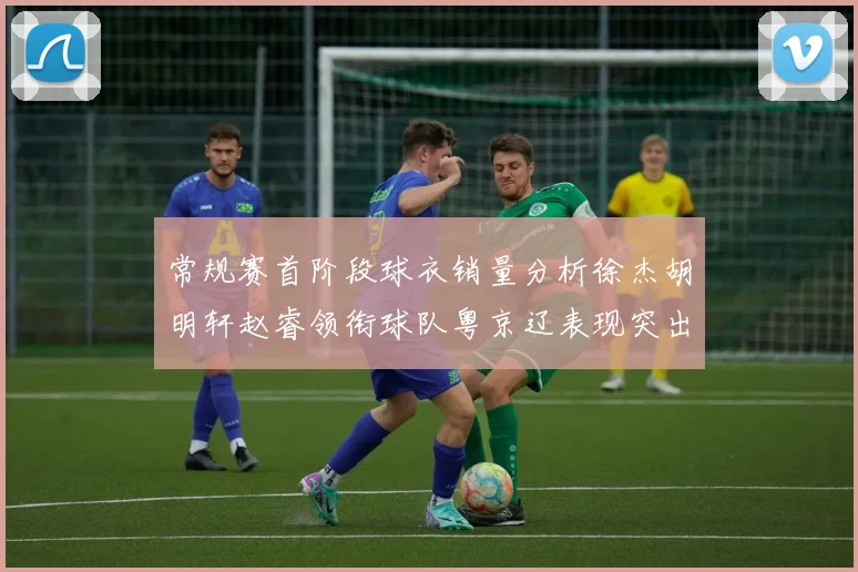 常规赛首阶段球衣销量分析徐杰胡明轩赵睿领衔球队粤京辽表现突出