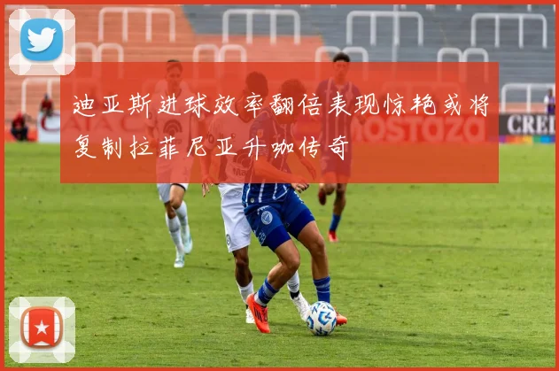 迪亚斯进球效率翻倍表现惊艳或将复制拉菲尼亚升咖传奇