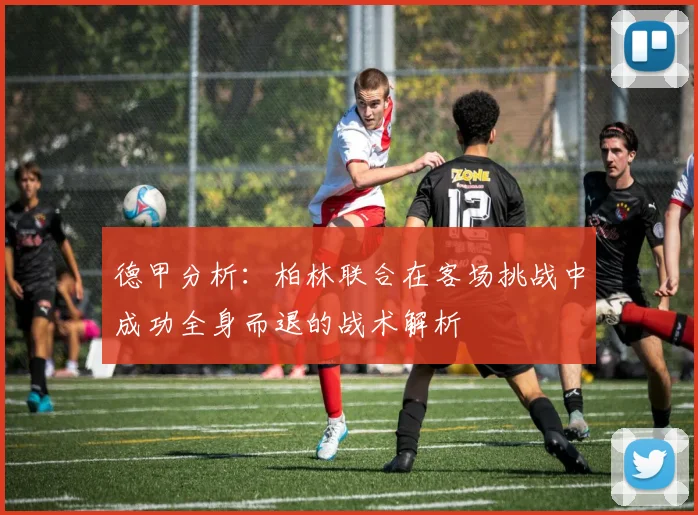 德甲分析：柏林联合在客场挑战中成功全身而退的战术解析