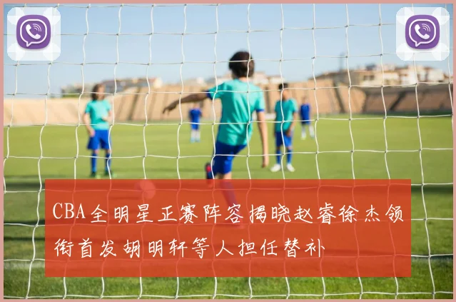 CBA全明星正赛阵容揭晓赵睿徐杰领衔首发胡明轩等人担任替补