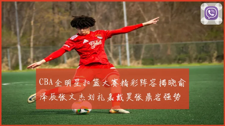 CBA全明星扣篮大赛精彩阵容揭晓俞泽辰张文杰刘礼嘉戴昊张鼎岩强势参赛