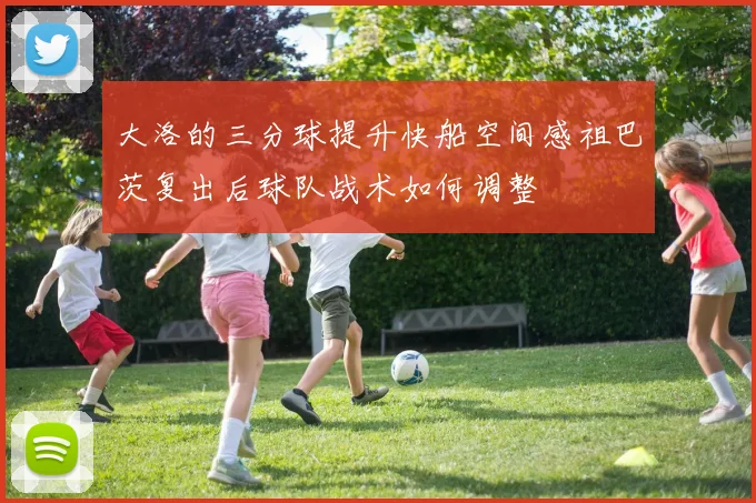 大洛的三分球提升快船空间感祖巴茨复出后球队战术如何调整