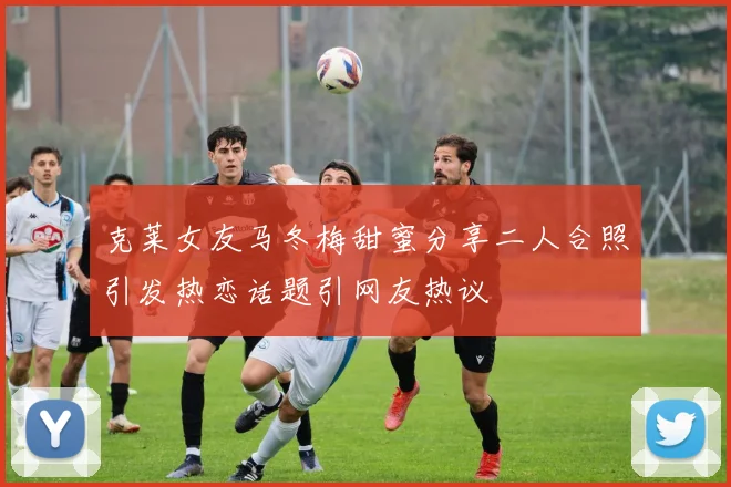 克莱女友马冬梅甜蜜分享二人合照引发热恋话题引网友热议