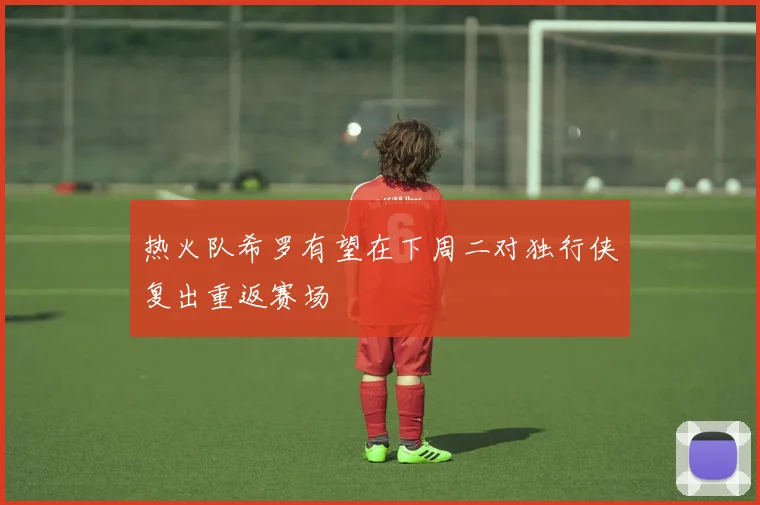 热火队希罗有望在下周二对独行侠复出重返赛场