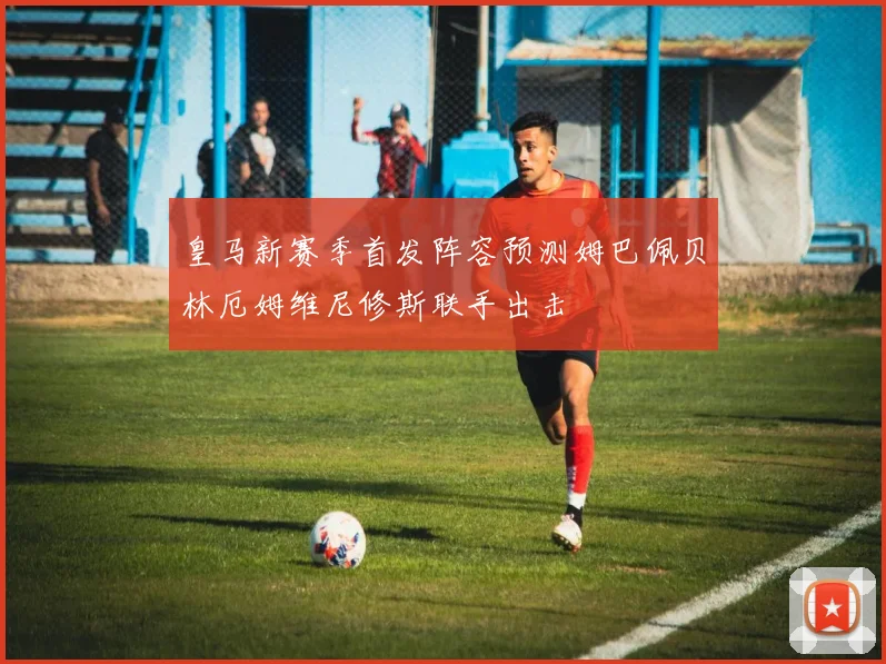 皇马新赛季首发阵容预测姆巴佩贝林厄姆维尼修斯联手出击