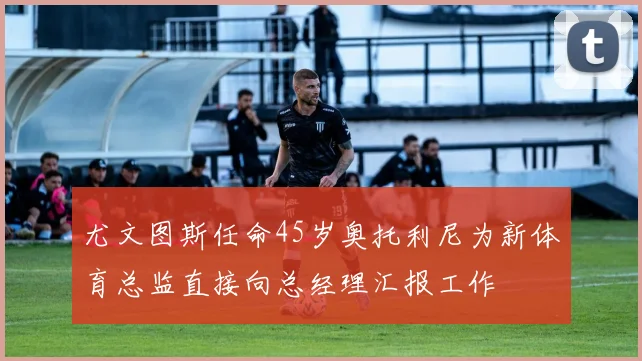 尤文图斯任命45岁奥托利尼为新体育总监直接向总经理汇报工作