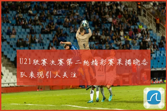 U21联赛决赛第二轮精彩赛果揭晓各队表现引人关注