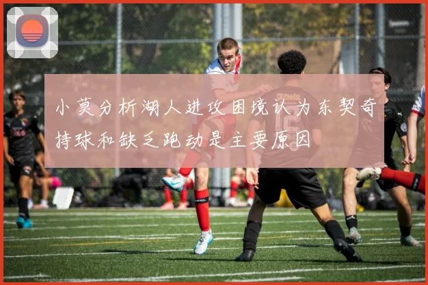 小莫分析湖人进攻困境认为东契奇持球和缺乏跑动是主要原因