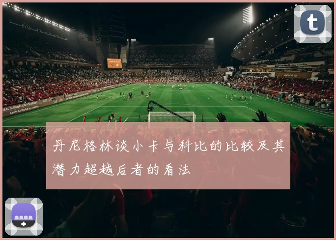 丹尼格林谈小卡与科比的比较及其潜力超越后者的看法