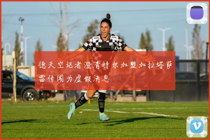 德天空记者澄清特尔加盟加拉塔萨雷传闻为虚假消息