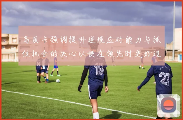 乌度卡强调提升逆境应对能力与抓住机会的决心以便在领先时更好追击对手