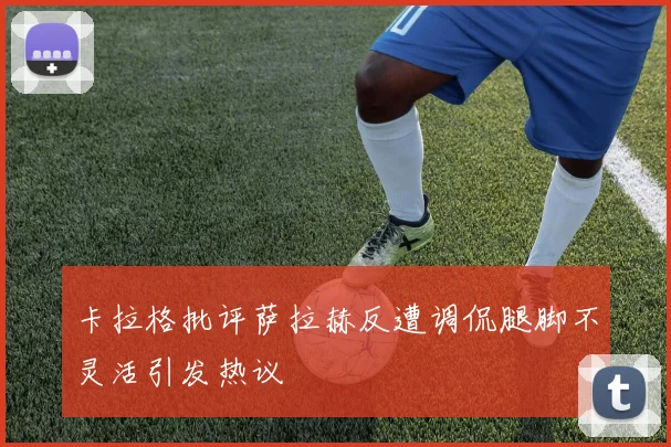 卡拉格批评萨拉赫反遭调侃腿脚不灵活引发热议