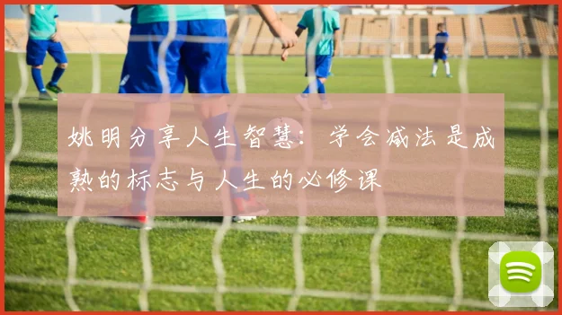 姚明分享人生智慧：学会减法是成熟的标志与人生的必修课
