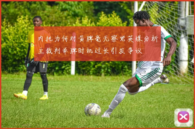 内托为何对黄牌毫无察觉英媒分析主裁判举牌时机过长引发争议