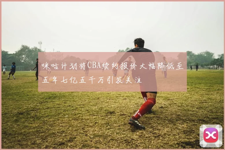 咪咕计划将CBA续约报价大幅降低至五年七亿五千万引发关注