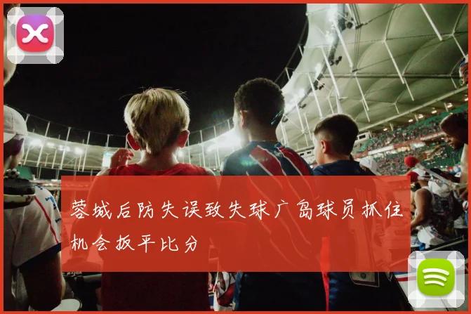 蓉城后防失误致失球广岛球员抓住机会扳平比分