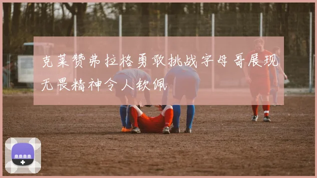 克莱赞弗拉格勇敢挑战字母哥展现无畏精神令人钦佩
