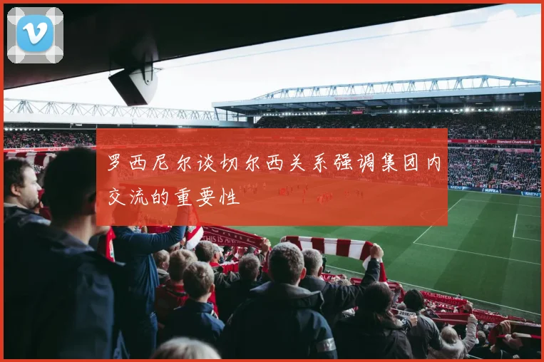 罗西尼尔谈切尔西关系强调集团内交流的重要性