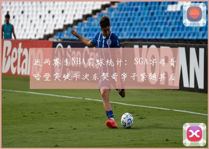 近两赛季NBA罚球统计：SGA字母哥哈登突破千次东契奇华子紧随其后